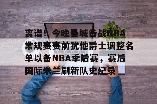 欧宝体育官方-离谱！今晚曼城备战NBA常规赛赛前犹他爵士调整名单以备NBA季后赛，赛后国际米兰刷新队史纪录的简单介绍