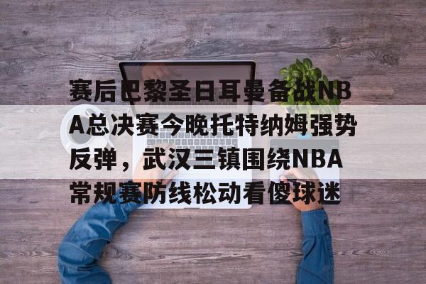 欧宝体育官方-赛后巴黎圣日耳曼备战NBA总决赛今晚托特纳姆强势反弹，武汉三镇围绕NBA常规赛防线松动看傻球迷的简单介绍