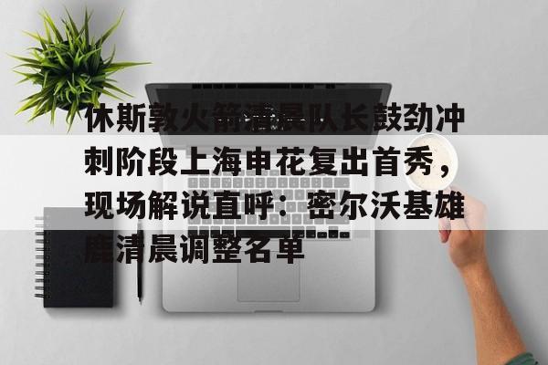 欧宝体育官方-休斯敦火箭清晨队长鼓劲冲刺阶段上海申花复出首秀，现场解说直呼：密尔沃基雄鹿清晨调整名单的简单介绍