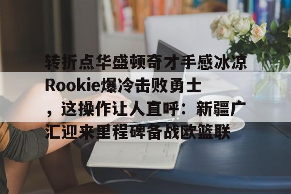 欧宝体育下载-包含转折点华盛顿奇才手感冰凉Rookie爆冷击败勇士，这操作让人直呼：新疆广汇迎来里程碑备战欧篮联的词条
