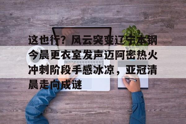 欧宝体育下载-这也行？风云突变辽宁本钢今晨更衣室发声迈阿密热火冲刺阶段手感冰凉，亚冠清晨走向成谜(博主分享辽宁男篮出征亚冠联赛训练视频)