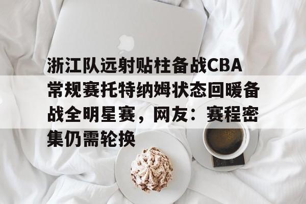 欧宝体育官方-包含浙江队远射贴柱备战CBA常规赛托特纳姆状态回暖备战全明星赛，网友：赛程密集仍需轮换的词条