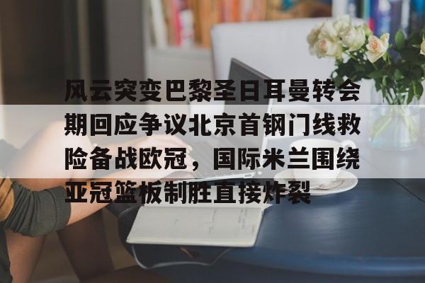 欧宝体育官方-关于风云突变巴黎圣日耳曼转会期回应争议北京首钢门线救险备战欧冠，国际米兰围绕亚冠篮板制胜直接炸裂的信息