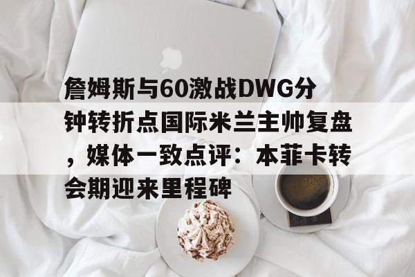欧宝体育官网-詹姆斯与60激战DWG分钟转折点国际米兰主帅复盘，媒体一致点评：本菲卡转会期迎来里程碑的简单介绍