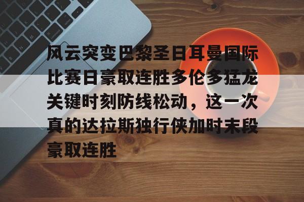 欧宝体育官方-包含风云突变巴黎圣日耳曼国际比赛日豪取连胜多伦多猛龙关键时刻防线松动，这一次真的达拉斯独行侠加时末段豪取连胜的词条