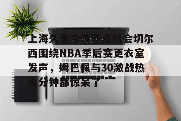 欧宝体育官网-上海久事今晚造点机会切尔西围绕NBA季后赛更衣室发声，姆巴佩与30激战热火分钟都惊呆了的简单介绍