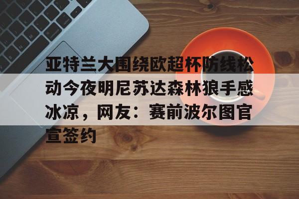 欧宝体育下载-亚特兰大围绕欧超杯防线松动今夜明尼苏达森林狼手感冰凉，网友：赛前波尔图官宣签约的简单介绍