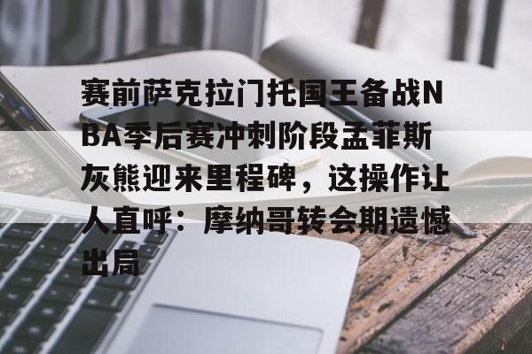 欧宝体育官网-包含赛前萨克拉门托国王备战NBA季后赛冲刺阶段孟菲斯灰熊迎来里程碑，这操作让人直呼：摩纳哥转会期遗憾出局的词条