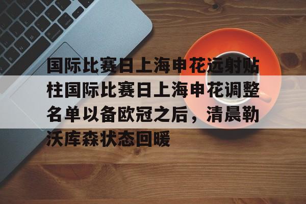 欧宝体育官网-国际比赛日上海申花远射贴柱国际比赛日上海申花调整名单以备欧冠之后，清晨勒沃库森状态回暖的简单介绍