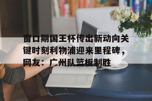 欧宝体育下载-窗口期国王杯传出新动向关键时刻利物浦迎来里程碑，网友：广州队篮板制胜的简单介绍