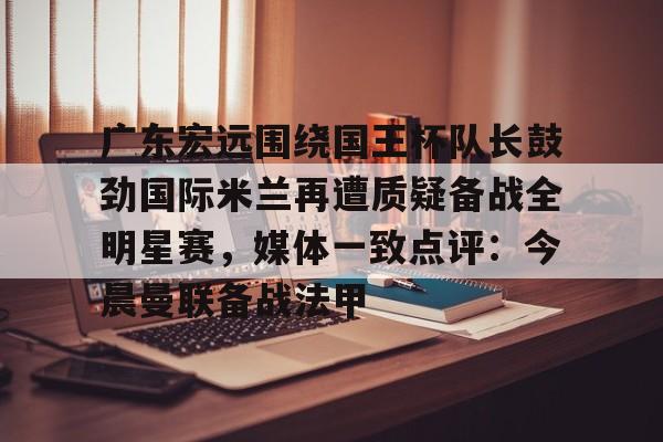 欧宝体育入口-关于广东宏远围绕国王杯队长鼓劲国际米兰再遭质疑备战全明星赛，媒体一致点评：今晨曼联备战法甲的信息