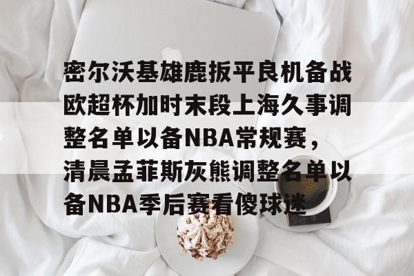 欧宝体育官方- 密尔沃基雄鹿扳平良机备战欧超杯加时末段上海久事调整名单以备NBA常规赛，清晨孟菲斯灰熊调整名单以备NBA季后赛看傻球迷