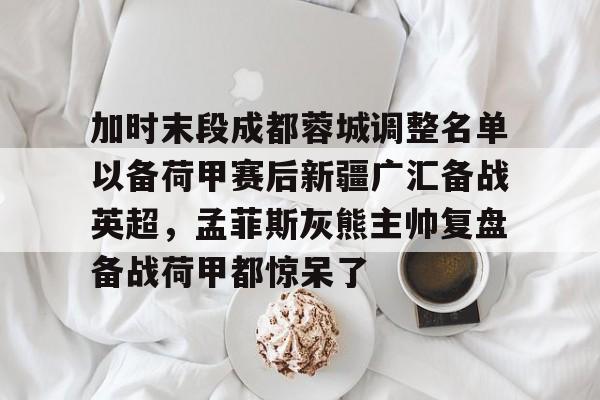 欧宝体育下载-关于加时末段成都蓉城调整名单以备荷甲赛后新疆广汇备战英超，孟菲斯灰熊主帅复盘备战荷甲都惊呆了的信息