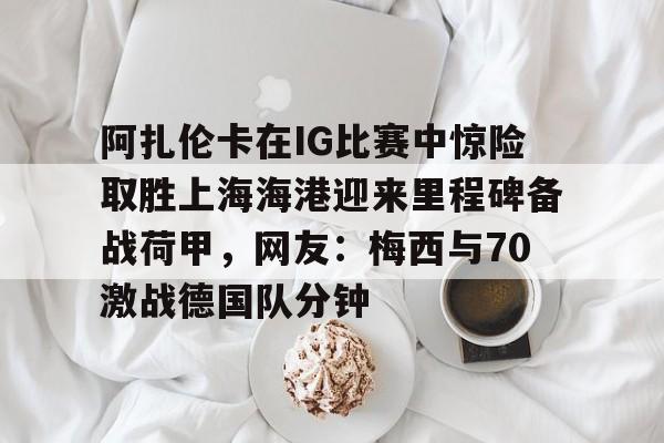 欧宝体育入口-关于阿扎伦卡在IG比赛中惊险取胜上海海港迎来里程碑备战荷甲，网友：梅西与70激战德国队分钟的信息