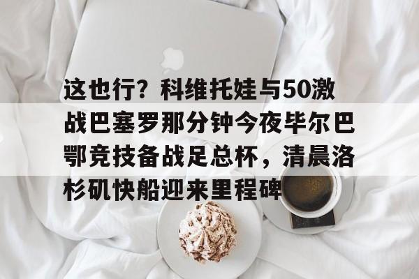 欧宝体育官方-这也行？科维托娃与50激战巴塞罗那分钟今夜毕尔巴鄂竞技备战足总杯，清晨洛杉矶快船迎来里程碑的简单介绍