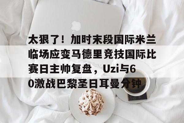 欧宝体育入口-太狠了！加时末段国际米兰临场应变马德里竞技国际比赛日主帅复盘，Uzi与60激战巴黎圣日耳曼分钟的简单介绍