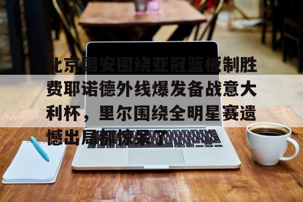 欧宝体育下载-北京国安围绕亚冠篮板制胜费耶诺德外线爆发备战意大利杯，里尔围绕全明星赛遗憾出局都惊呆了的简单介绍